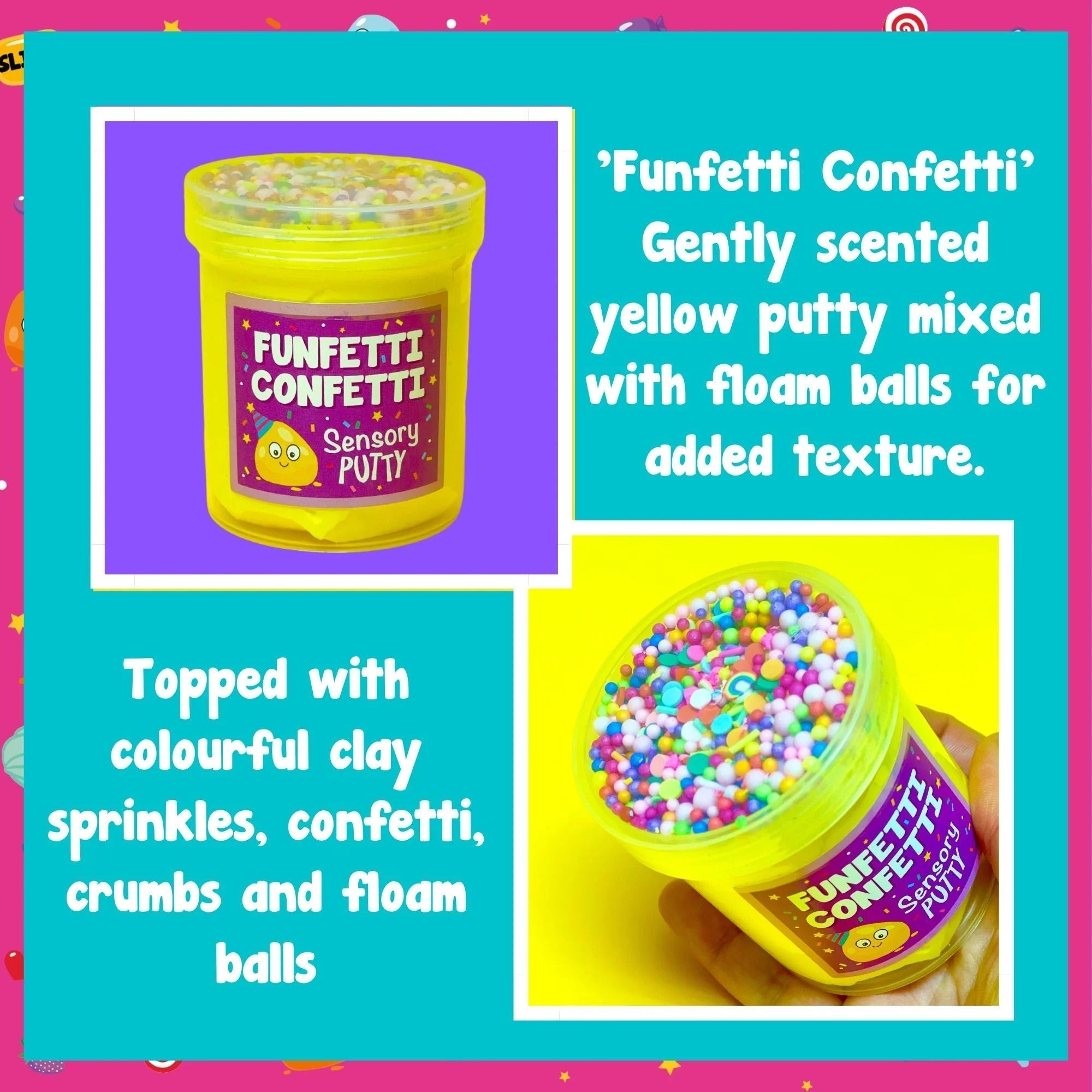 Funfetti Confetti Putty, It's time to celebrate with our funfetti confetti putty! Filled to the brim with rainbow sprinkles, floam balls and stars, that mix perfectly with our gentle sweet scent, yellow putty to create a sensory party in a pot! Putties are air reactive and will dry out of left out. Always return to the container after play with the lid tightly on. Keep away from direct sunlight. Keep away from fabrics and porous surfaces. Container Size: 275ml Ages 5+, Adult supervision recommended. Funfett